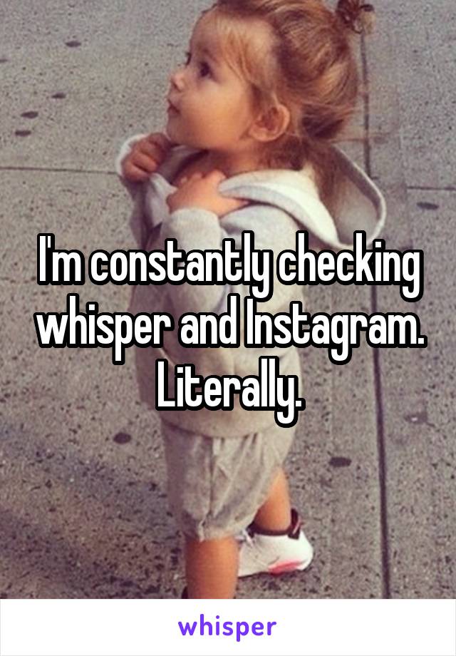 I'm constantly checking whisper and Instagram. Literally.