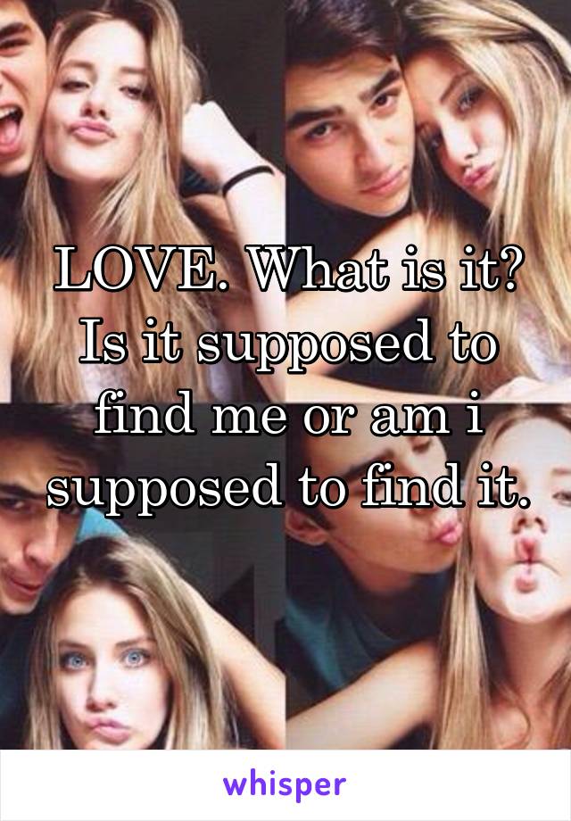 LOVE. What is it? Is it supposed to find me or am i supposed to find it. 