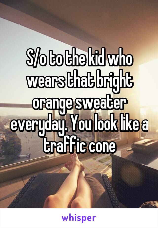 S/o to the kid who wears that bright orange sweater everyday. You look like a traffic cone
