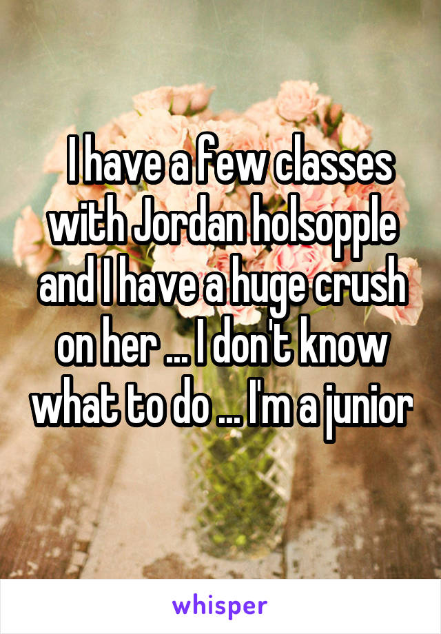   I have a few classes with Jordan holsopple and I have a huge crush on her ... I don't know what to do ... I'm a junior 