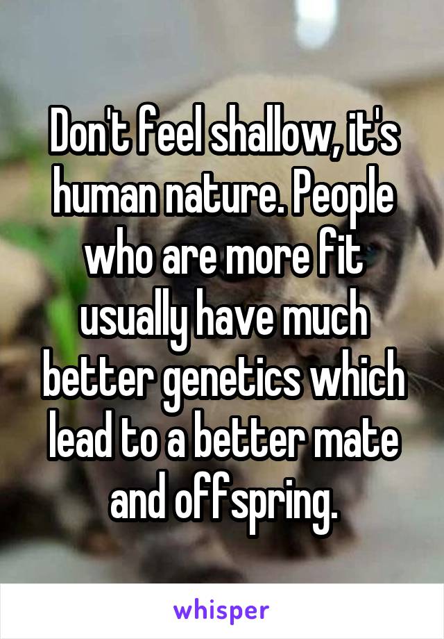 Don't feel shallow, it's human nature. People who are more fit usually have much better genetics which lead to a better mate and offspring.