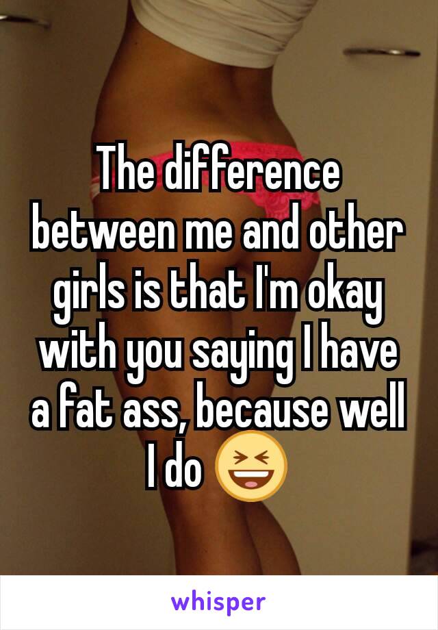 The difference between me and other girls is that I'm okay with you saying I have a fat ass, because well I do 😆
