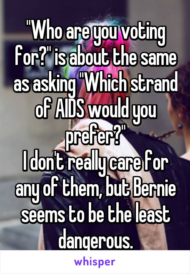 "Who are you voting for?" is about the same as asking "Which strand of AIDS would you prefer?"
I don't really care for any of them, but Bernie seems to be the least dangerous.