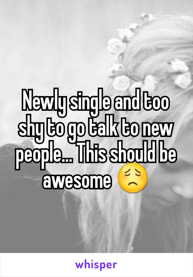 Newly single and too shy to go talk to new people... This should be awesome 😟
