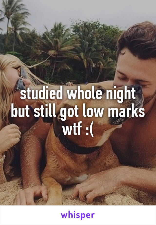 studied whole night but still got low marks wtf :(