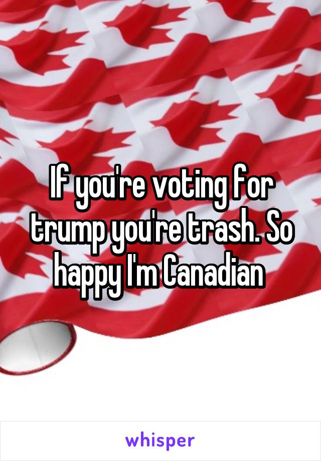 If you're voting for trump you're trash. So happy I'm Canadian 