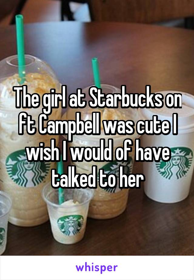 The girl at Starbucks on ft Campbell was cute I wish I would of have talked to her