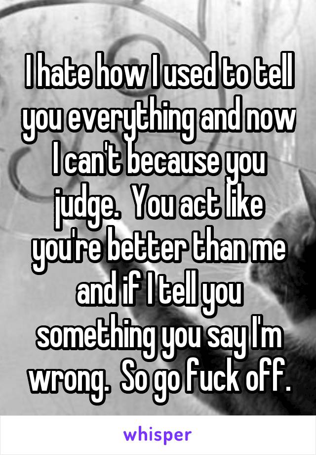 I hate how I used to tell you everything and now I can't because you judge.  You act like you're better than me and if I tell you something you say I'm wrong.  So go fuck off.