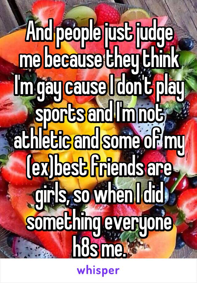 And people just judge me because they think I'm gay cause I don't play sports and I'm not athletic and some of my (ex)best friends are girls, so when I did something everyone h8s me.