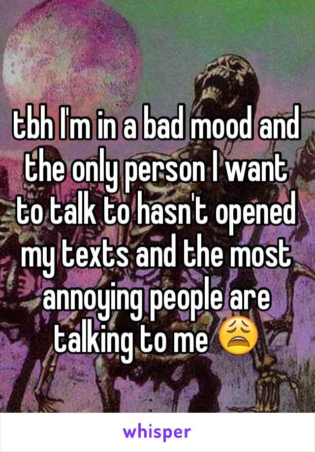 tbh I'm in a bad mood and the only person I want to talk to hasn't opened my texts and the most annoying people are talking to me 😩