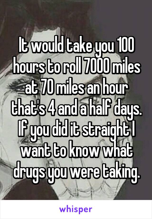 It would take you 100 hours to roll 7000 miles at 70 miles an hour that's 4 and a half days. If you did it straight I want to know what drugs you were taking.