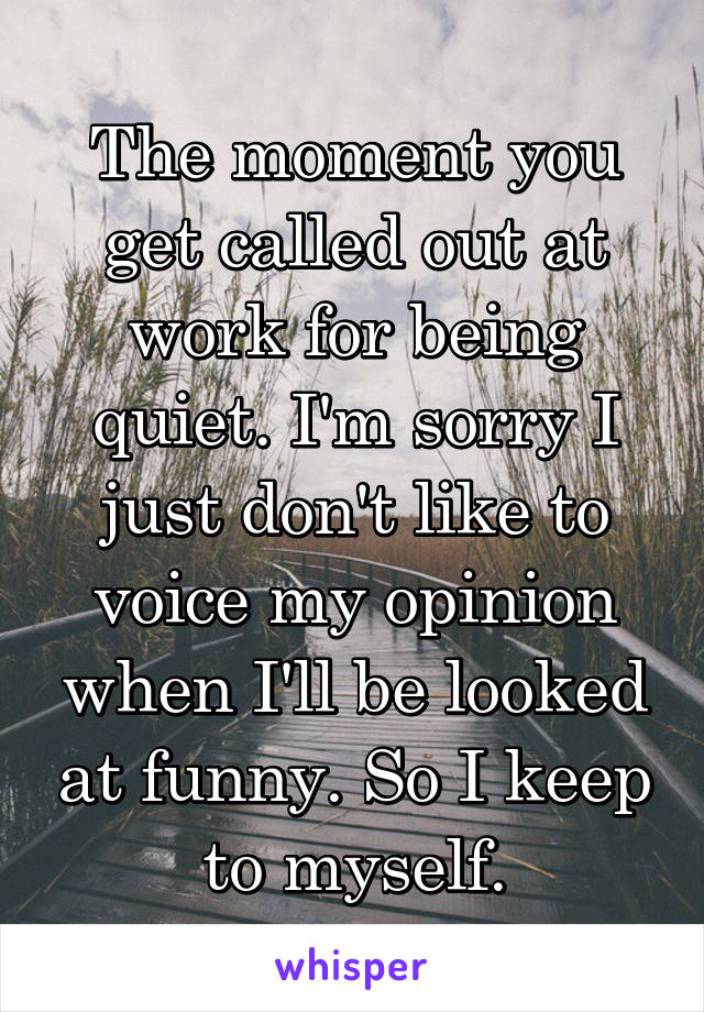 The moment you get called out at work for being quiet. I'm sorry I just don't like to voice my opinion when I'll be looked at funny. So I keep to myself.