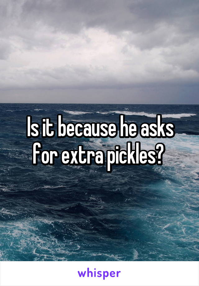 Is it because he asks for extra pickles? 