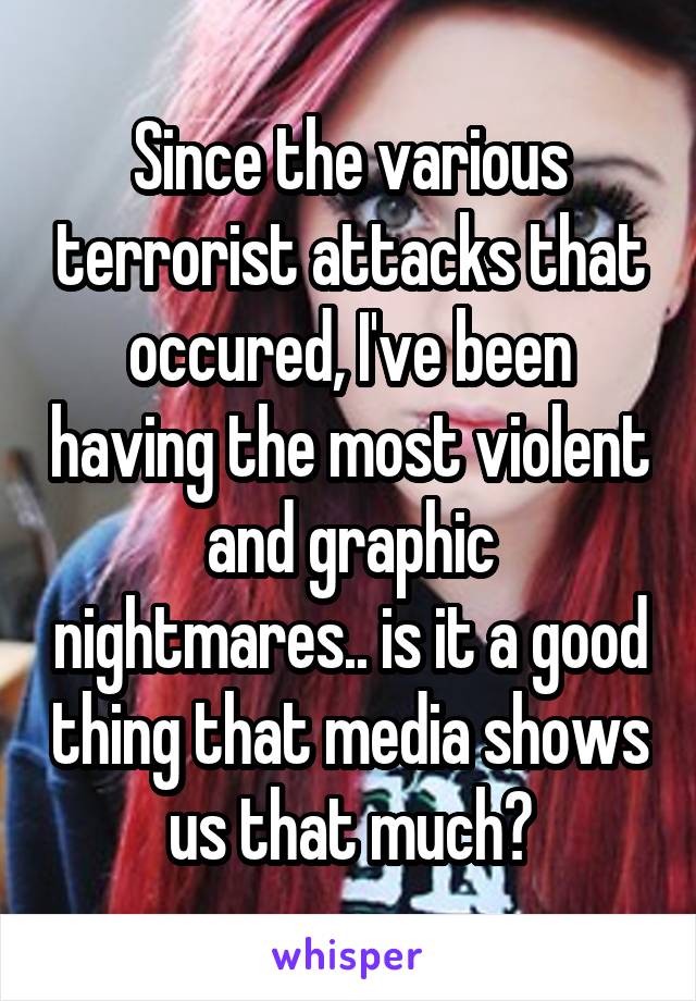 Since the various terrorist attacks that occured, I've been having the most violent and graphic nightmares.. is it a good thing that media shows us that much?