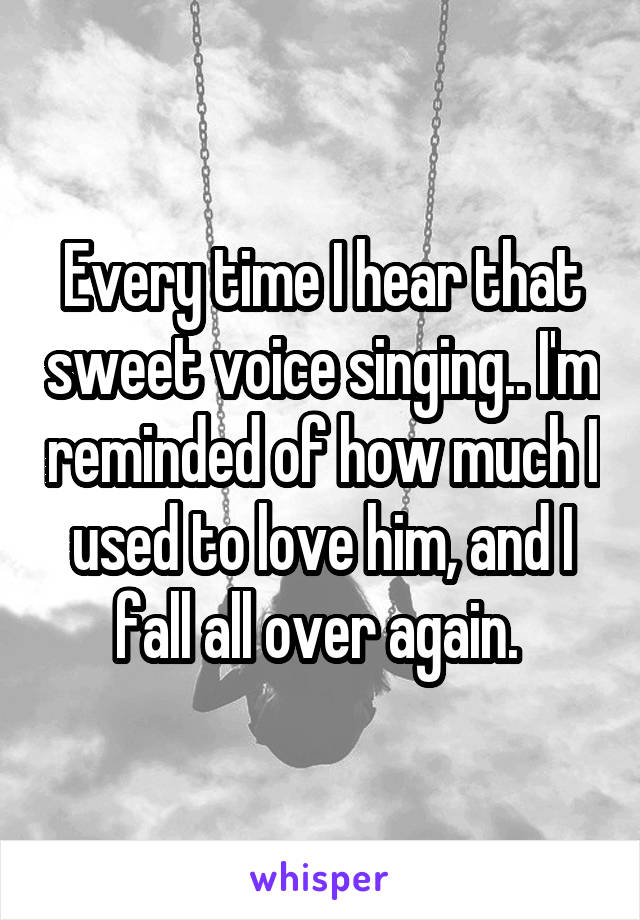 Every time I hear that sweet voice singing.. I'm reminded of how much I used to love him, and I fall all over again. 