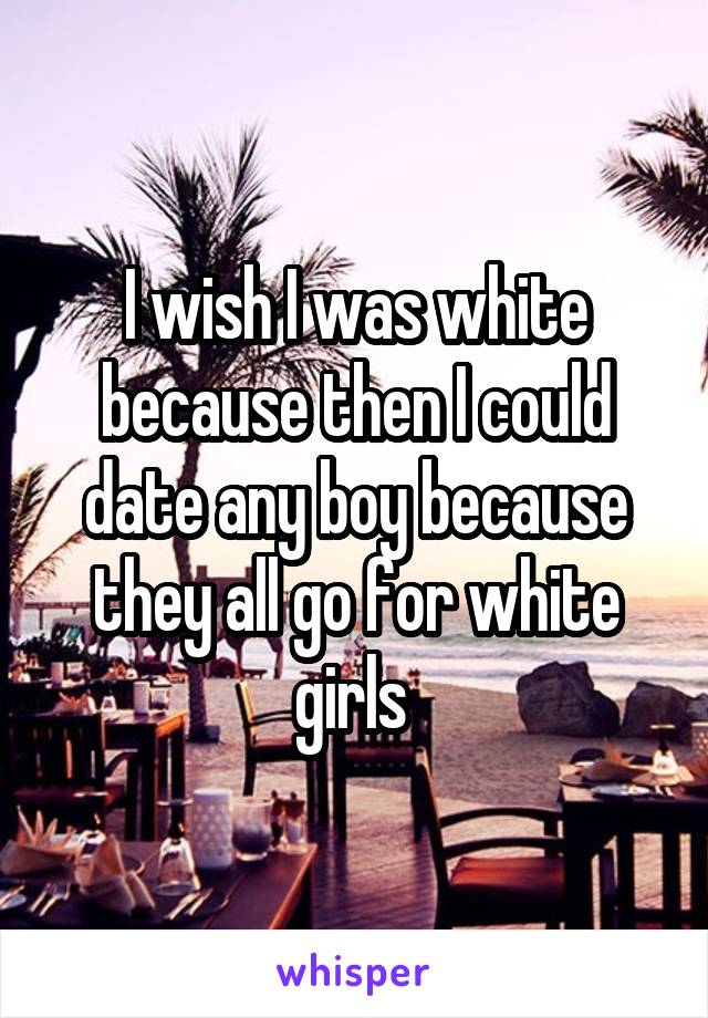 I wish I was white because then I could date any boy because they all go for white girls 