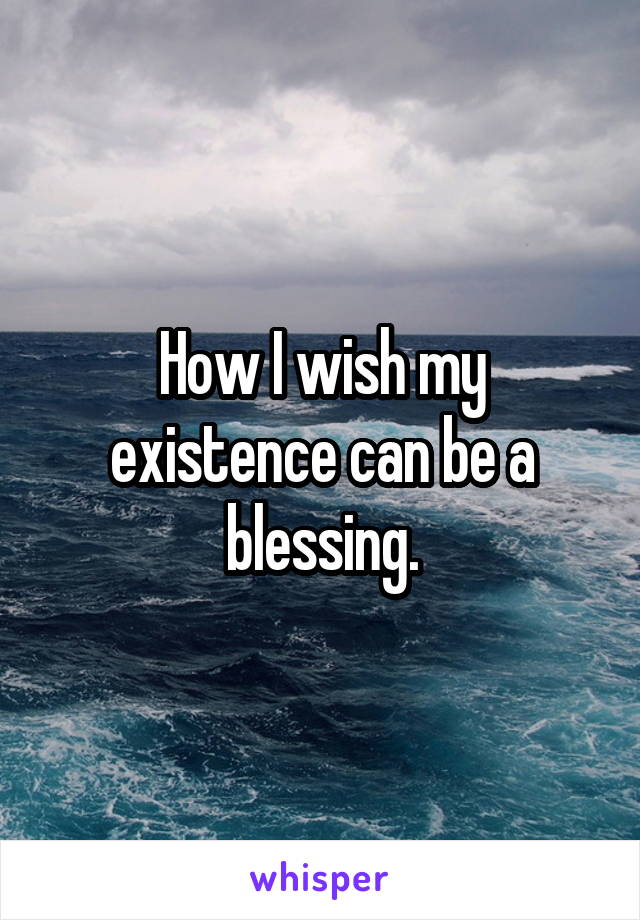 How I wish my existence can be a blessing.