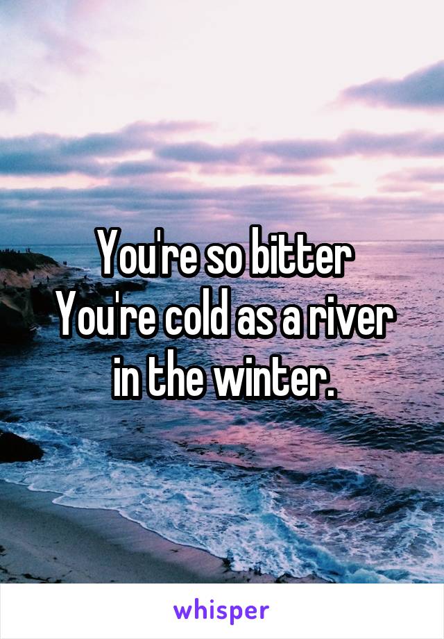 You're so bitter
You're cold as a river in the winter.