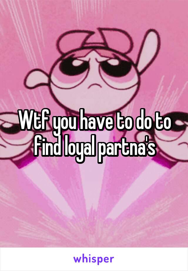 Wtf you have to do to find loyal partna's