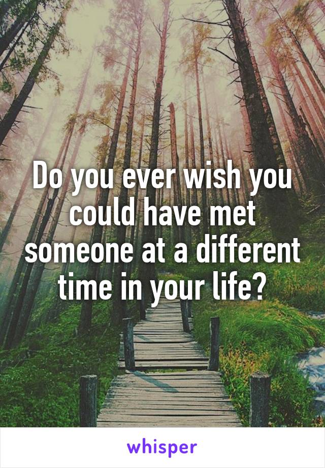 Do you ever wish you could have met someone at a different time in your life?