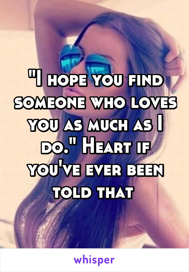 "I hope you find someone who loves you as much as I do." Heart if you've ever been told that 