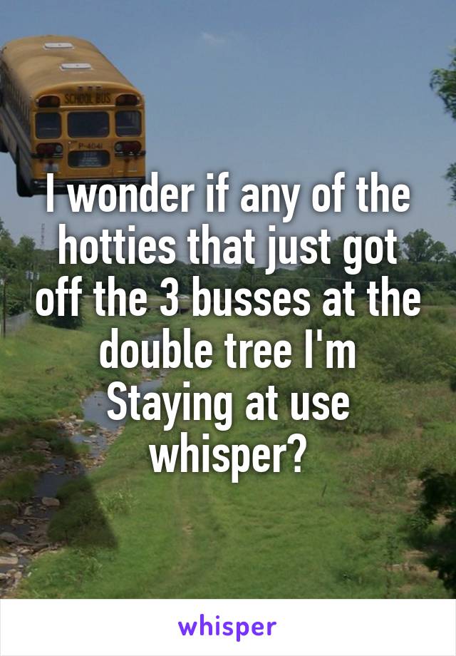 I wonder if any of the hotties that just got off the 3 busses at the double tree I'm
Staying at use whisper?