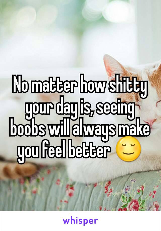 No matter how shitty your day is, seeing boobs will always make you feel better 😌