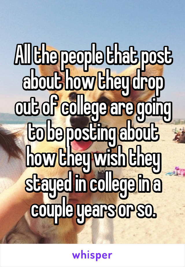 All the people that post about how they drop out of college are going to be posting about how they wish they stayed in college in a couple years or so.