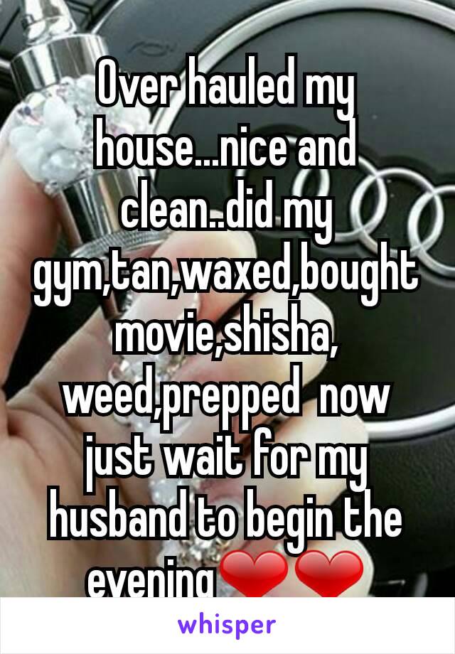 Over hauled my house...nice and clean..did my gym,tan,waxed,bought movie,shisha, weed,prepped  now just wait for my husband to begin the evening❤❤