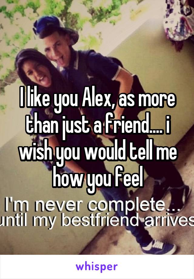 I like you Alex, as more than just a friend.... i wish you would tell me how you feel