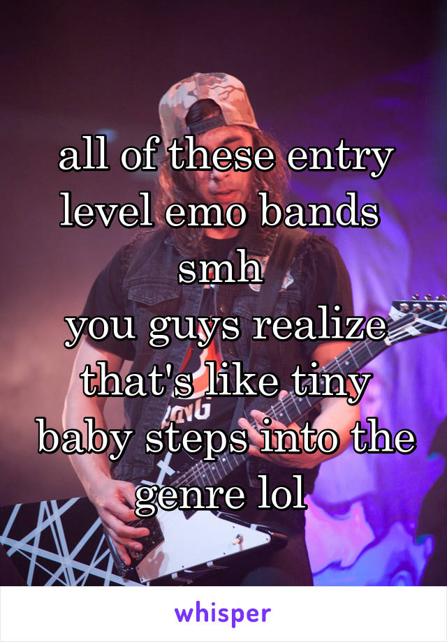 all of these entry level emo bands 
smh 
you guys realize that's like tiny baby steps into the genre lol 