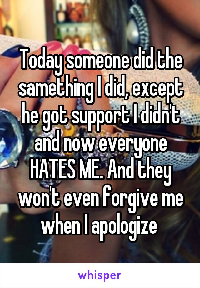 Today someone did the samething I did, except he got support I didn't and now everyone HATES ME. And they won't even forgive me when I apologize 