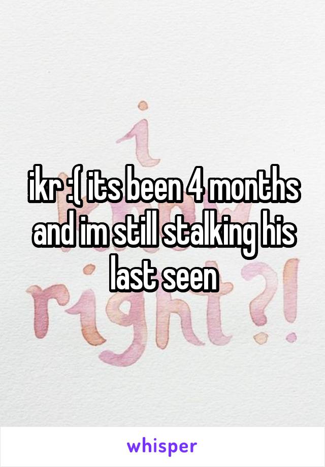 ikr :( its been 4 months and im still stalking his last seen