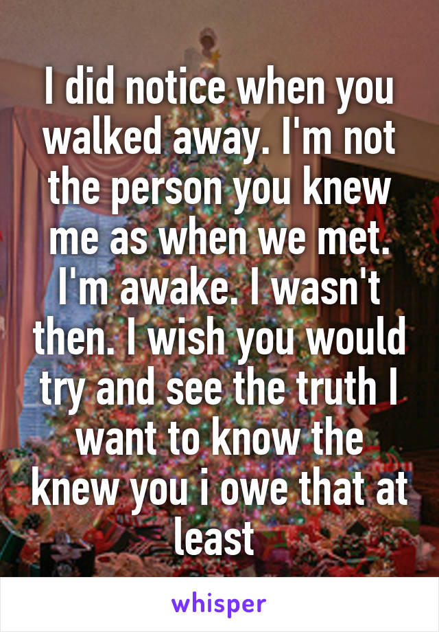 I did notice when you walked away. I'm not the person you knew me as when we met. I'm awake. I wasn't then. I wish you would try and see the truth I want to know the knew you i owe that at least 