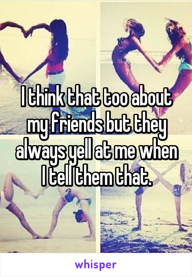 I think that too about my friends but they always yell at me when I tell them that.