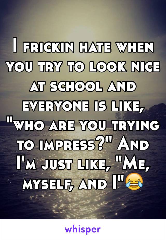 I frickin hate when you try to look nice at school and everyone is like, "who are you trying to impress?" And I'm just like, "Me, myself, and I"😂