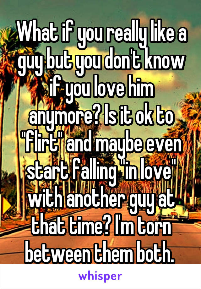 What if you really like a guy but you don't know if you love him anymore? Is it ok to "flirt" and maybe even start falling "in love" with another guy at that time? I'm torn between them both. 