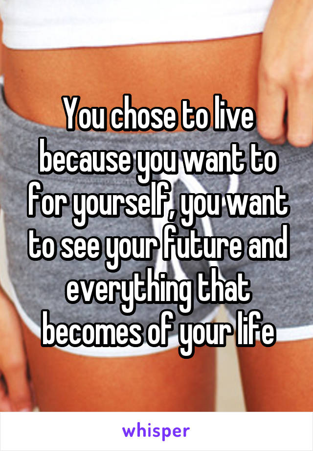 You chose to live because you want to for yourself, you want to see your future and everything that becomes of your life