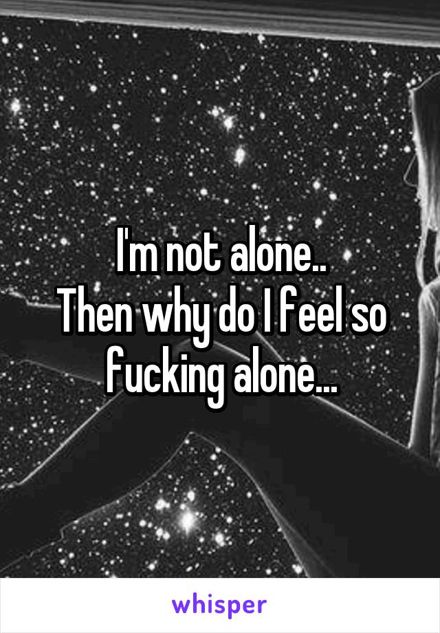 I'm not alone..
Then why do I feel so fucking alone...