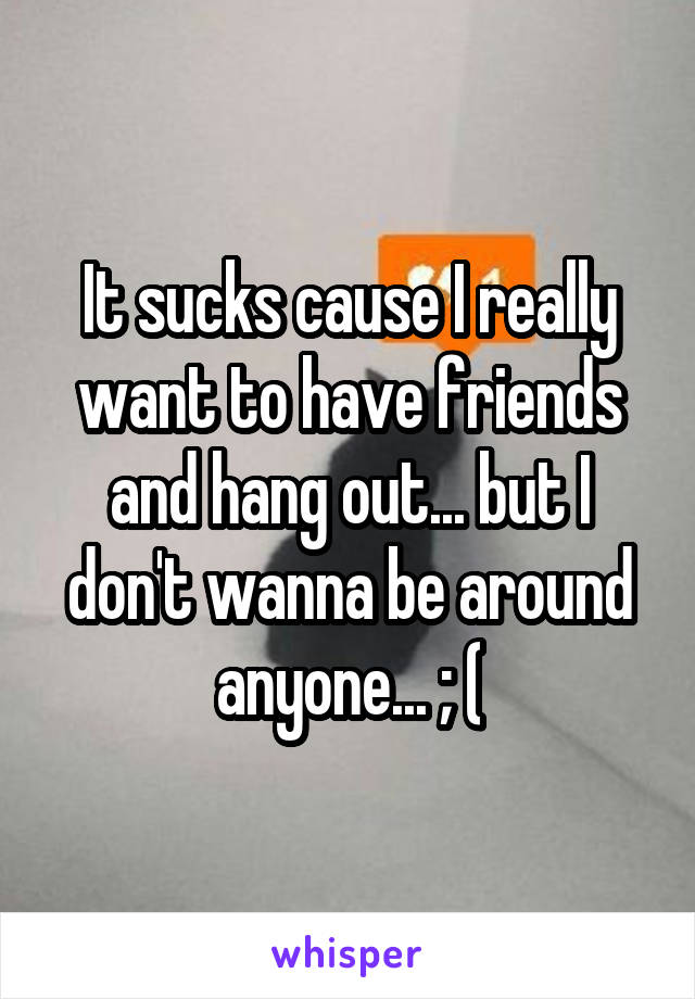 It sucks cause I really want to have friends and hang out... but I don't wanna be around anyone... ; (