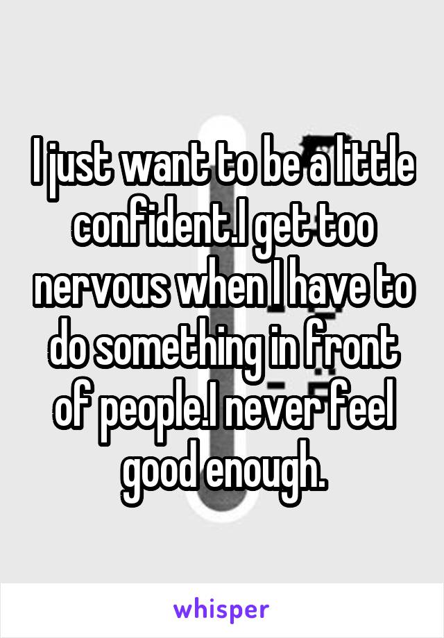 I just want to be a little confident.I get too nervous when I have to do something in front of people.I never feel good enough.