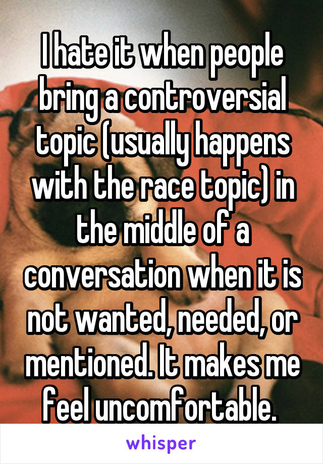 I hate it when people bring a controversial topic (usually happens with the race topic) in the middle of a conversation when it is not wanted, needed, or mentioned. It makes me feel uncomfortable. 