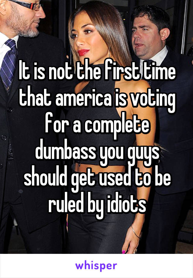 It is not the first time that america is voting for a complete dumbass you guys should get used to be ruled by idiots