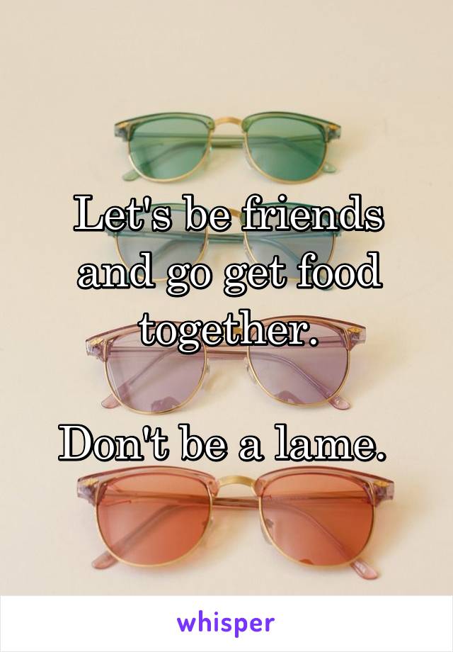 Let's be friends and go get food together.

Don't be a lame. 