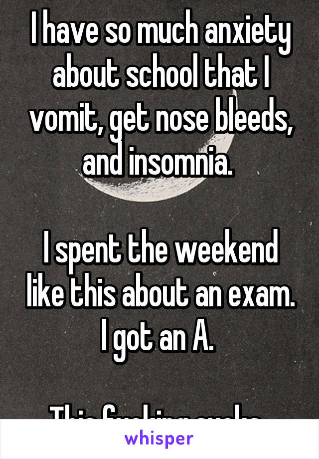 I have so much anxiety about school that I vomit, get nose bleeds, and insomnia. 

I spent the weekend like this about an exam. I got an A. 

This fucking sucks. 