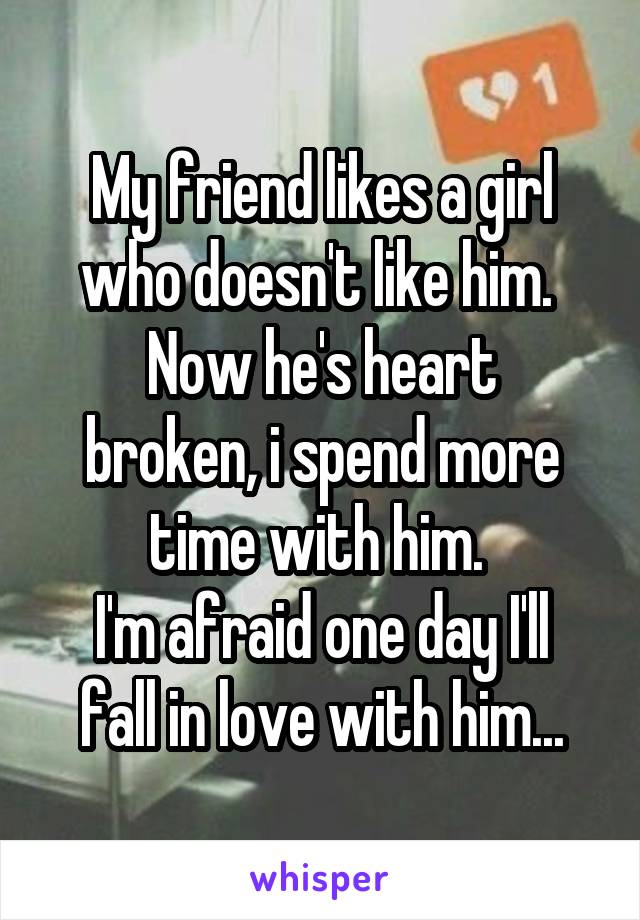 My friend likes a girl who doesn't like him. 
Now he's heart broken, i spend more time with him. 
I'm afraid one day I'll fall in love with him...