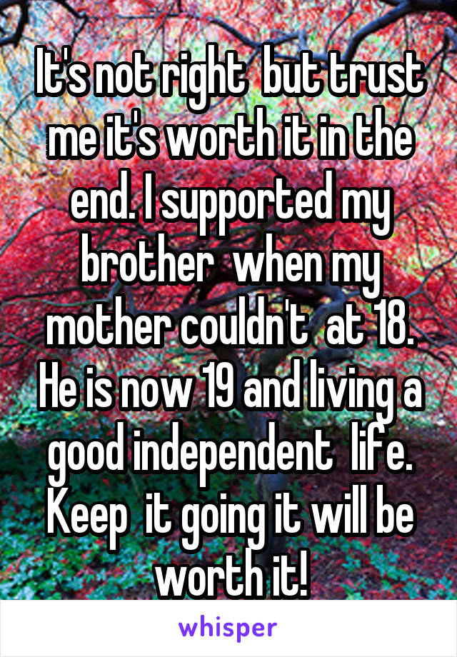 It's not right  but trust me it's worth it in the end. I supported my brother  when my mother couldn't  at 18. He is now 19 and living a good independent  life. Keep  it going it will be worth it!