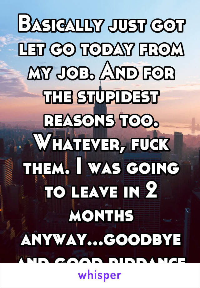 Basically just got let go today from my job. And for the stupidest reasons too. Whatever, fuck them. I was going to leave in 2 months anyway...goodbye and good riddance