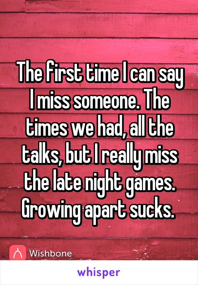 The first time I can say I miss someone. The times we had, all the talks, but I really miss the late night games. Growing apart sucks. 
