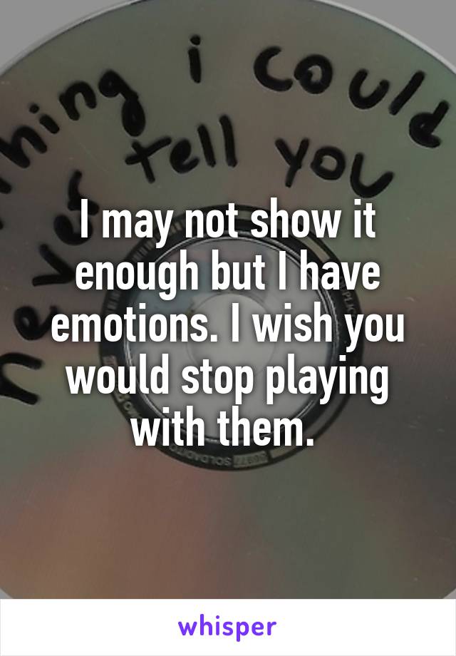 I may not show it enough but I have emotions. I wish you would stop playing with them. 